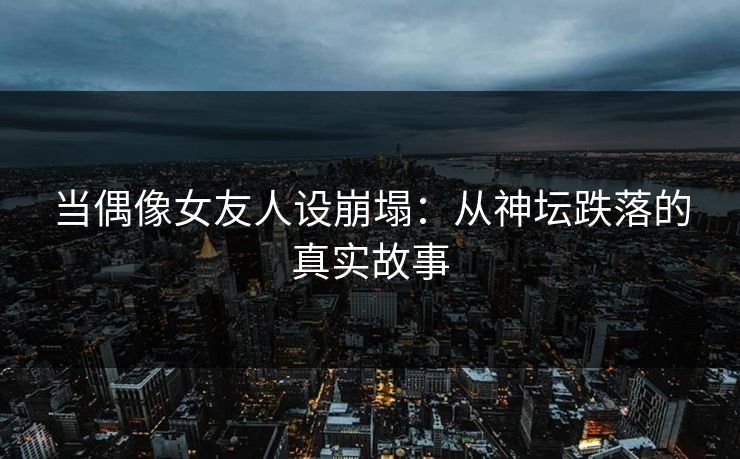 当偶像女友人设崩塌：从神坛跌落的真实故事