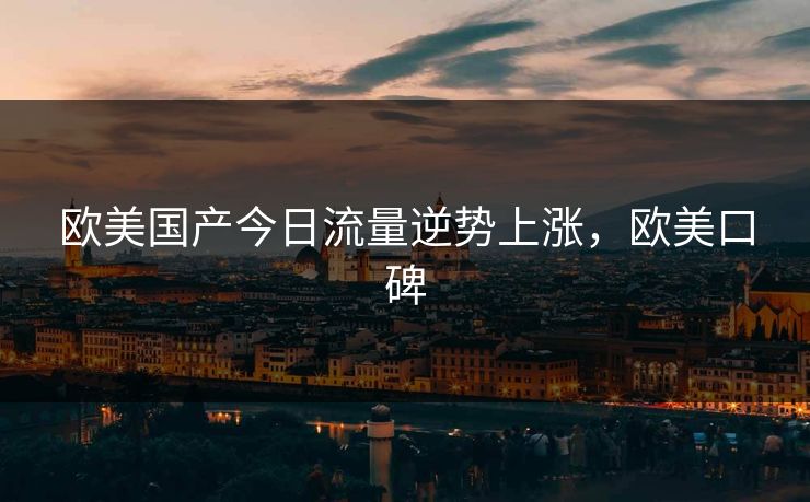 欧美国产今日流量逆势上涨，欧美口碑
