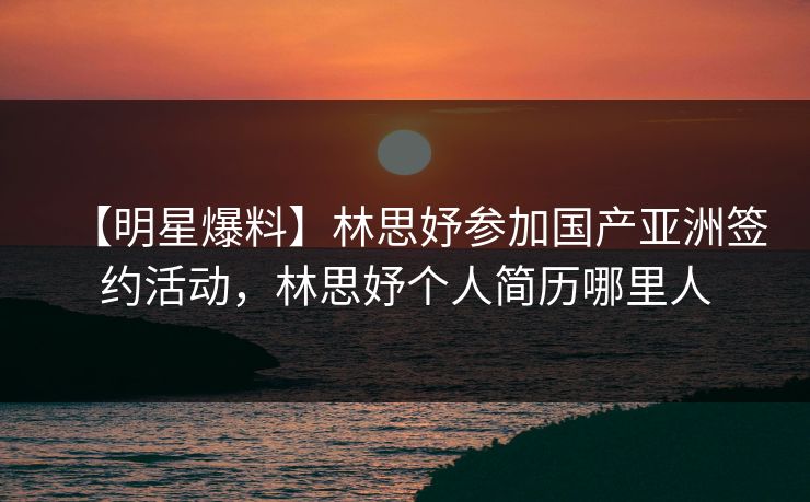 【明星爆料】林思妤参加国产亚洲签约活动，林思妤个人简历哪里人