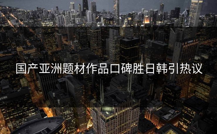 国产亚洲题材作品口碑胜日韩引热议