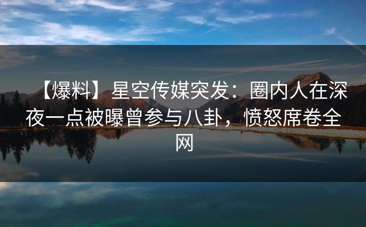 【爆料】星空传媒突发：圈内人在深夜一点被曝曾参与八卦，愤怒席卷全网