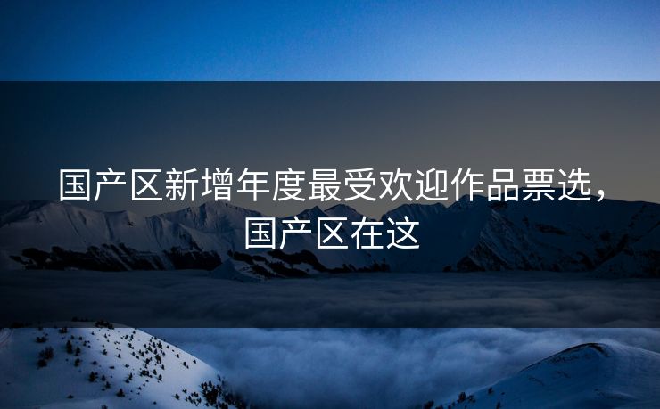 国产区新增年度最受欢迎作品票选，国产区在这