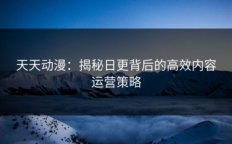天天动漫：揭秘日更背后的高效内容运营策略