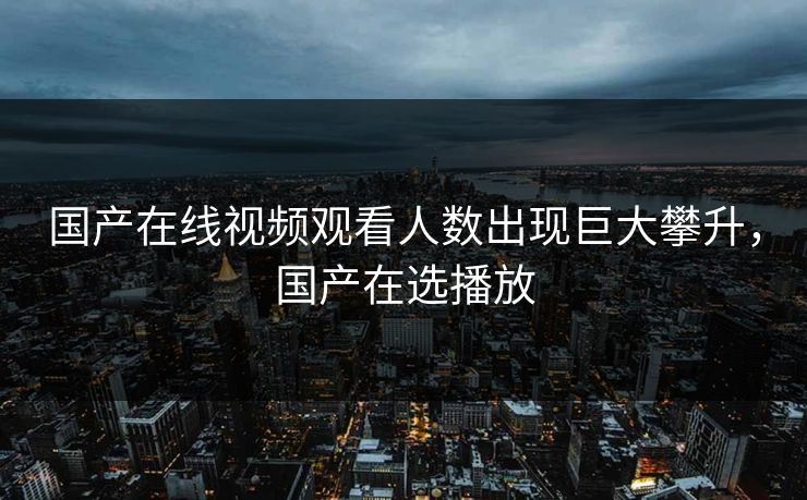 国产在线视频观看人数出现巨大攀升，国产在选播放