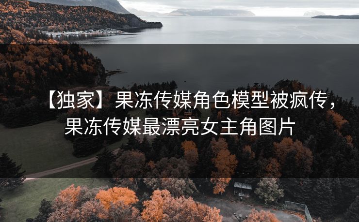 【独家】果冻传媒角色模型被疯传，果冻传媒最漂亮女主角图片