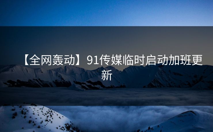 【全网轰动】91传媒临时启动加班更新