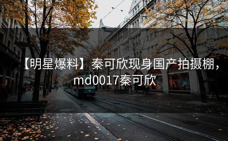 【明星爆料】秦可欣现身国产拍摄棚，md0017秦可欣