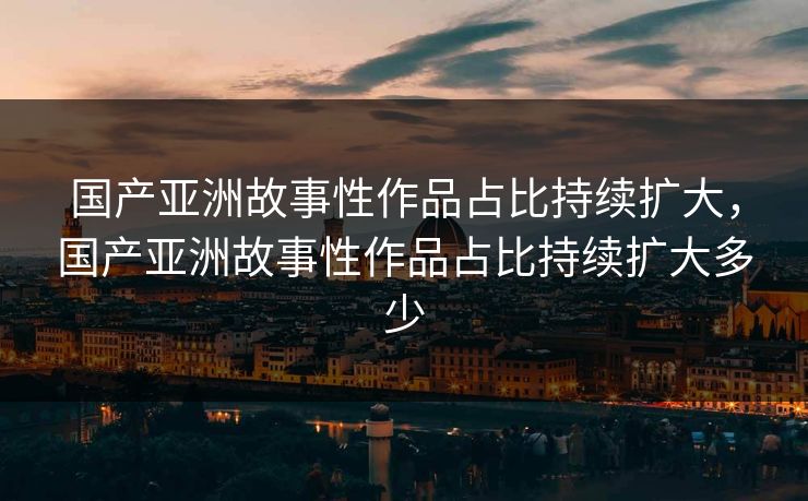 国产亚洲故事性作品占比持续扩大，国产亚洲故事性作品占比持续扩大多少