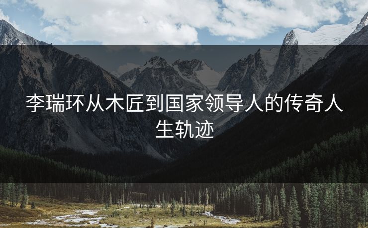李瑞环从木匠到国家领导人的传奇人生轨迹