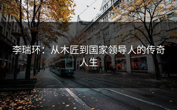 李瑞环：从木匠到国家领导人的传奇人生