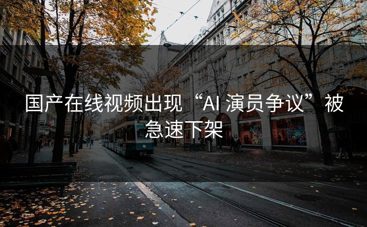 国产在线视频出现“AI 演员争议”被急速下架