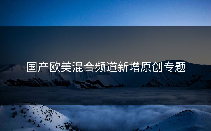 国产欧美混合频道新增原创专题