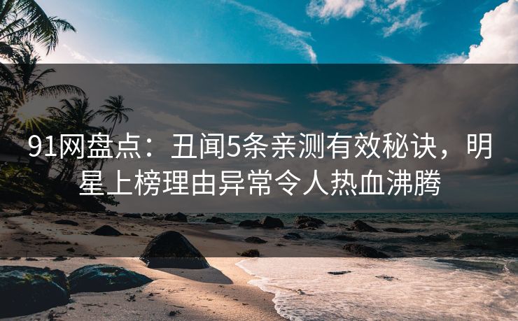 91网盘点：丑闻5条亲测有效秘诀，明星上榜理由异常令人热血沸腾