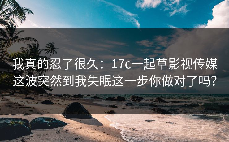 我真的忍了很久：17c一起草影视传媒这波突然到我失眠这一步你做对了吗？