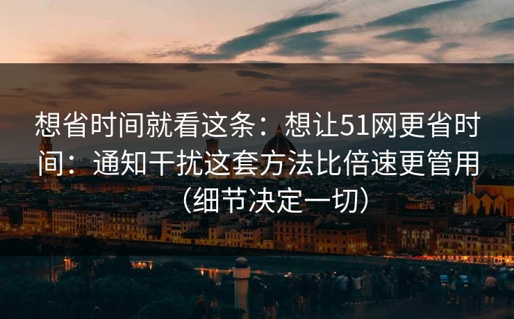 想省时间就看这条：想让51网更省时间：通知干扰这套方法比倍速更管用（细节决定一切）