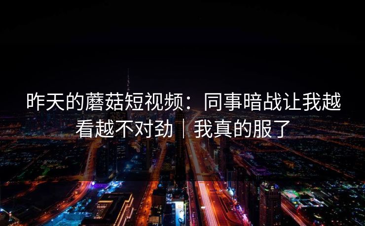 昨天的蘑菇短视频：同事暗战让我越看越不对劲｜我真的服了