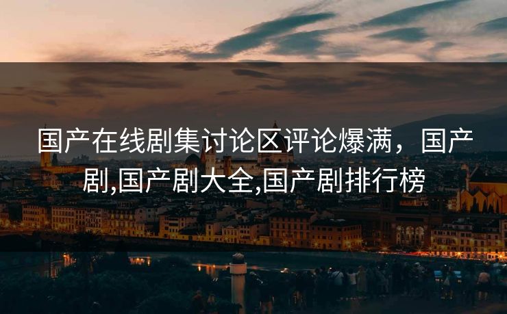 国产在线剧集讨论区评论爆满，国产剧,国产剧大全,国产剧排行榜