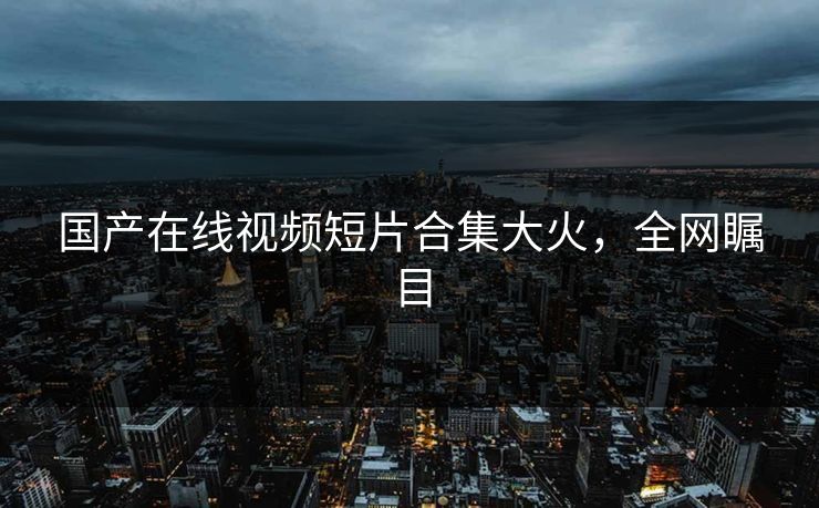 国产在线视频短片合集大火，全网瞩目