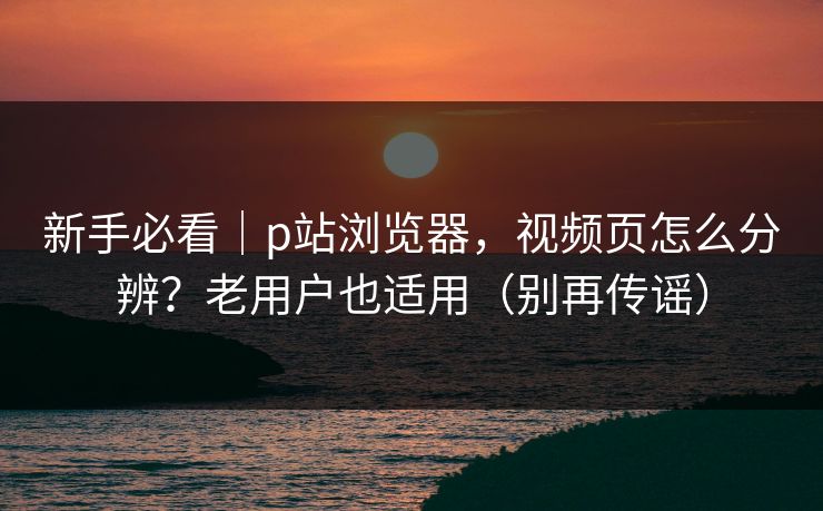 新手必看｜p站浏览器，视频页怎么分辨？老用户也适用（别再传谣）