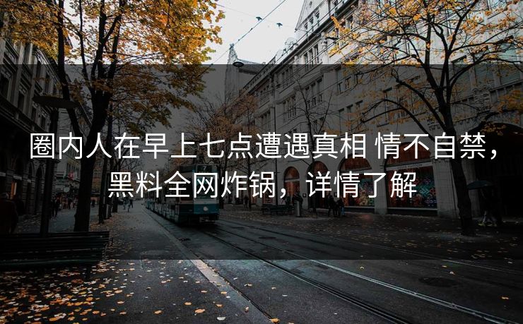 圈内人在早上七点遭遇真相 情不自禁，黑料全网炸锅，详情了解