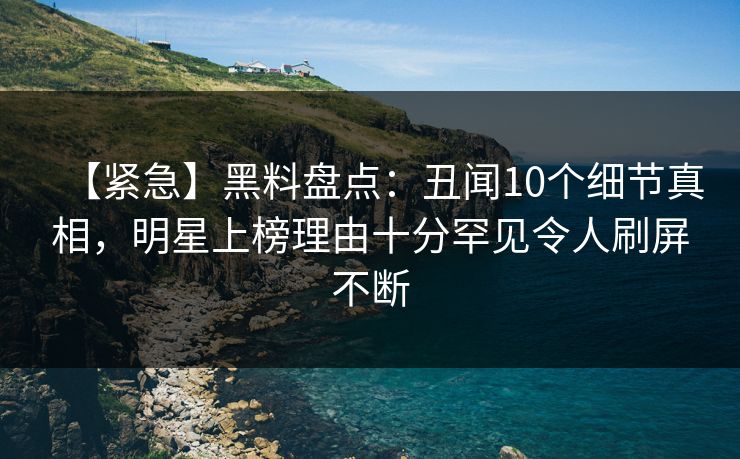 【紧急】黑料盘点：丑闻10个细节真相，明星上榜理由十分罕见令人刷屏不断