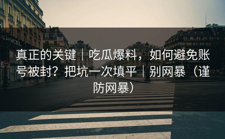 真正的关键｜吃瓜爆料，如何避免账号被封？把坑一次填平｜别网暴（谨防网暴）