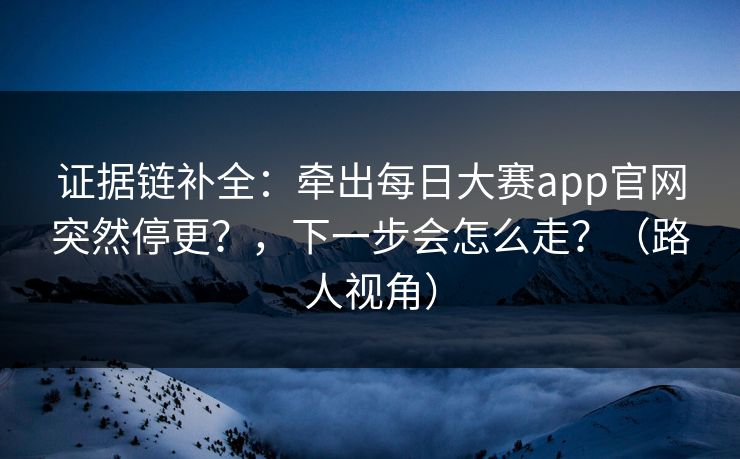 证据链补全：牵出每日大赛app官网突然停更？，下一步会怎么走？（路人视角）