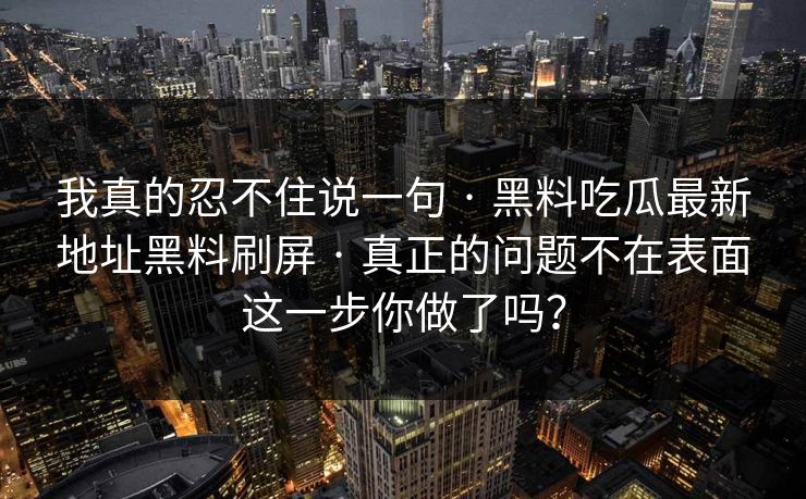 我真的忍不住说一句 · 黑料吃瓜最新地址黑料刷屏 · 真正的问题不在表面这一步你做了吗？