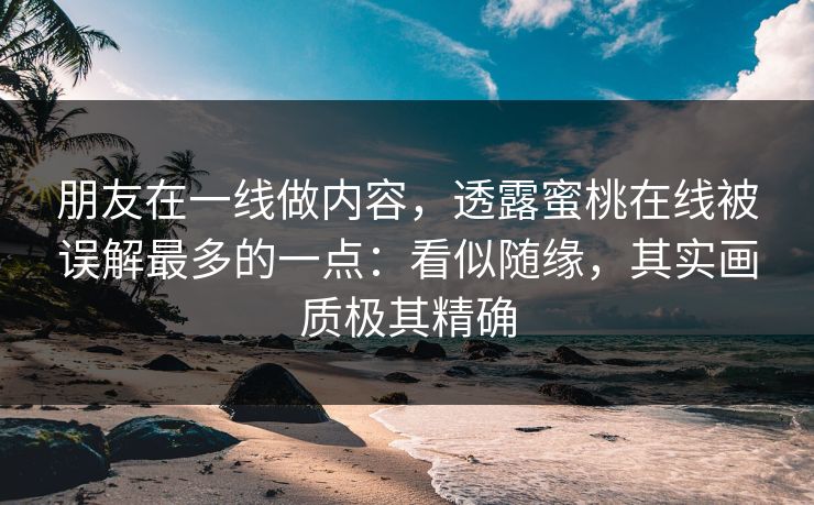 朋友在一线做内容，透露蜜桃在线被误解最多的一点：看似随缘，其实画质极其精确