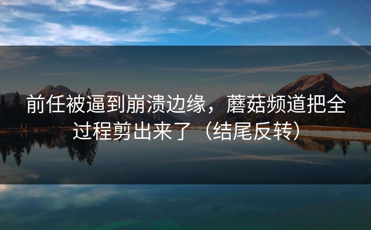 前任被逼到崩溃边缘，蘑菇频道把全过程剪出来了（结尾反转）