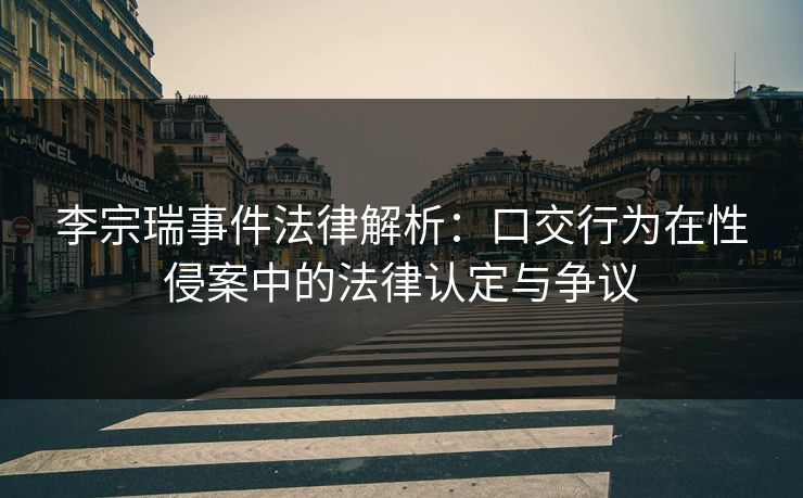 李宗瑞事件法律解析：口交行为在性侵案中的法律认定与争议