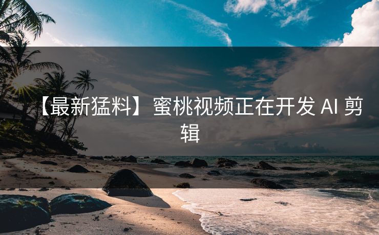 【最新猛料】蜜桃视频正在开发 AI 剪辑