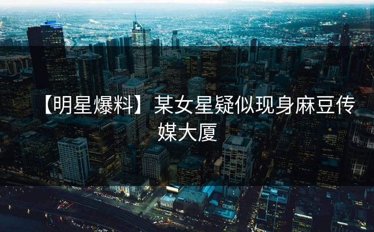 【明星爆料】某女星疑似现身麻豆传媒大厦